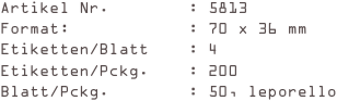 Artikel Nr.        : 5813
Format:            : 70 x 36 mm
Etiketten/Blatt    : 4
Etiketten/Pckg.    : 200
Blatt/Pckg.        : 50, leporello