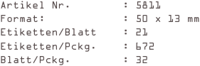 Artikel Nr.        : 5811
Format:            : 50 x 13 mm
Etiketten/Blatt    : 21
Etiketten/Pckg.    : 672
Blatt/Pckg.        : 32