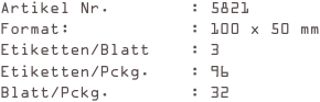 Artikel Nr.        : 5821
Format:            : 100 x 50 mm
Etiketten/Blatt    : 3
Etiketten/Pckg.    : 96
Blatt/Pckg.        : 32