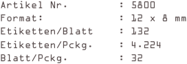 Artikel Nr.        : 5800
Format:            : 12 x 8 mm
Etiketten/Blatt    : 132
Etiketten/Pckg.    : 4.224
Blatt/Pckg.        : 32