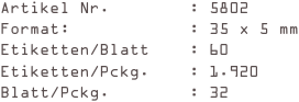 Artikel Nr.        : 5802
Format:            : 35 x 5 mm
Etiketten/Blatt    : 60
Etiketten/Pckg.    : 1.920
Blatt/Pckg.        : 32