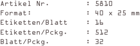 Artikel Nr.        : 5810
Format:            : 40 x 25 mm
Etiketten/Blatt    : 16
Etiketten/Pckg.    : 512
Blatt/Pckg.        : 32