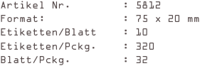 Artikel Nr.        : 5812
Format:            : 75 x 20 mm
Etiketten/Blatt    : 10
Etiketten/Pckg.    : 320
Blatt/Pckg.        : 32