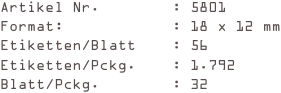 Artikel Nr.        : 5801
Format:            : 18 x 12 mm
Etiketten/Blatt    : 56
Etiketten/Pckg.    : 1.792
Blatt/Pckg.        : 32