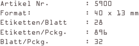 Artikel Nr.        : 5900
Format:            : 40 x 13 mm
Etiketten/Blatt    : 28
Etiketten/Pckg.    : 896
Blatt/Pckg.        : 32
