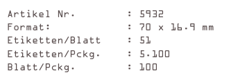 Artikel Nr.        : 5932
Format:            : 70 x 16.9 mm
Etiketten/Blatt    : 51
Etiketten/Pckg.    : 5.100
Blatt/Pckg.        : 100