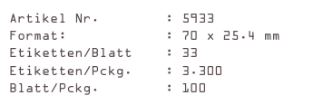 Artikel Nr.        : 5933
Format:            : 70 x 25.4 mm
Etiketten/Blatt    : 33
Etiketten/Pckg.    : 3.300
Blatt/Pckg.        : 100