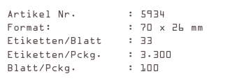 Artikel Nr.        : 5934
Format:            : 70 x 26 mm
Etiketten/Blatt    : 33
Etiketten/Pckg.    : 3.300
Blatt/Pckg.        : 100