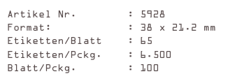 Artikel Nr.        : 5928
Format:            : 38 x 21.2 mm
Etiketten/Blatt    : 65
Etiketten/Pckg.    : 6.500
Blatt/Pckg.        : 100