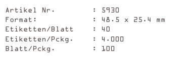 Artikel Nr.        : 5930
Format:            : 48.5 x 25.4 mm
Etiketten/Blatt    : 40
Etiketten/Pckg.    : 4.000
Blatt/Pckg.        : 100