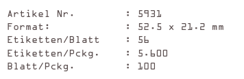 Artikel Nr.        : 5931
Format:            : 52.5 x 21.2 mm
Etiketten/Blatt    : 56
Etiketten/Pckg.    : 5.600
Blatt/Pckg.        : 100
