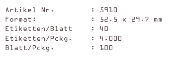 Artikel Nr.        : 5910
Format:            : 52.5 x 29.7 mm
Etiketten/Blatt    : 40
Etiketten/Pckg.    : 4.000
Blatt/Pckg.        : 100