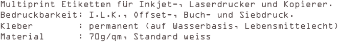 Multiprint Etiketten für Inkjet-, Laserdrucker und Kopierer.
Bedruckbarkeit: I.L.K., Offset-, Buch- und Siebdruck. 
Kleber        : permanent (auf Wasserbasis, Lebensmittelecht) 
Material      : 70g/qm, Standard weiss
