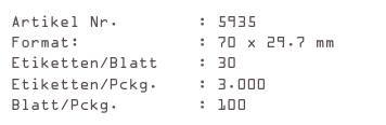 Artikel Nr.        : 5935
Format:            : 70 x 29.7 mm
Etiketten/Blatt    : 30
Etiketten/Pckg.    : 3.000
Blatt/Pckg.        : 100