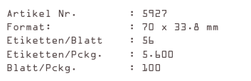 Artikel Nr.        : 5927
Format:            : 70 x 33.8 mm
Etiketten/Blatt    : 56
Etiketten/Pckg.    : 5.600
Blatt/Pckg.        : 100