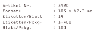 Artikel Nr.        : 5920
Format:            : 105 x 42.3 mm
Etiketten/Blatt    : 14
Etiketten/Pckg.    : 1.400
Blatt/Pckg.        : 100