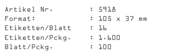 Artikel Nr.        : 5918
Format:            : 105 x 37 mm
Etiketten/Blatt    : 16
Etiketten/Pckg.    : 1.600
Blatt/Pckg.        : 100