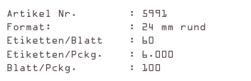 Artikel Nr.        : 5991
Format:            : 24 mm rund
Etiketten/Blatt    : 60
Etiketten/Pckg.    : 6.000
Blatt/Pckg.        : 100
