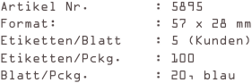 Artikel Nr.        : 5895
Format:            : 57 x 28 mm
Etiketten/Blatt    : 5 (Kunden)
Etiketten/Pckg.    : 100 
Blatt/Pckg.        : 20, blau