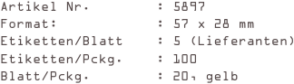 Artikel Nr.        : 5897
Format:            : 57 x 28 mm
Etiketten/Blatt    : 5 (Lieferanten)
Etiketten/Pckg.    : 100
Blatt/Pckg.        : 20, gelb
