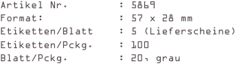 Artikel Nr.        : 5869
Format:            : 57 x 28 mm
Etiketten/Blatt    : 5 (Lieferscheine)
Etiketten/Pckg.    : 100
Blatt/Pckg.        : 20, grau