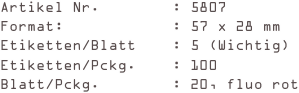 Artikel Nr.        : 5807
Format:            : 57 x 28 mm
Etiketten/Blatt    : 5 (Wichtig)
Etiketten/Pckg.    : 100
Blatt/Pckg.        : 20, fluo rot
