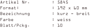 Artikel Nr.        : 5845
Format:            : 192 x 60 mm
Bezeichnung        : kurz - breit
Farbe              : weiss
Blatt/Pckg.        : 10