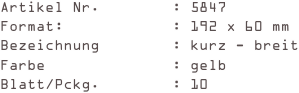 Artikel Nr.        : 5847
Format:            : 192 x 60 mm
Bezeichnung        : kurz - breit
Farbe              : gelb
Blatt/Pckg.        : 10