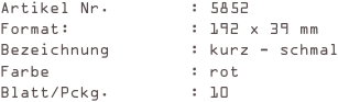 Artikel Nr.        : 5852
Format:            : 192 x 39 mm
Bezeichnung        : kurz - schmal
Farbe              : rot
Blatt/Pckg.        : 10