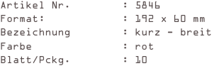 Artikel Nr.        : 5846
Format:            : 192 x 60 mm
Bezeichnung        : kurz - breit
Farbe              : rot
Blatt/Pckg.        : 10