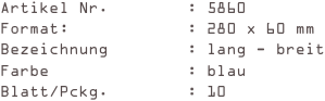 Artikel Nr.        : 5860
Format:            : 280 x 60 mm
Bezeichnung        : lang - breit
Farbe              : blau
Blatt/Pckg.        : 10