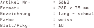 Artikel Nr.        : 5863
Format:            : 280 x 39 mm
Bezeichnung        : lang - schmal
Farbe              : weiss
Blatt/Pckg.        : 10