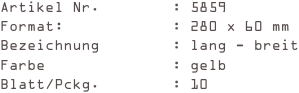 Artikel Nr.        : 5859
Format:            : 280 x 60 mm
Bezeichnung        : lang - breit
Farbe              : gelb
Blatt/Pckg.        : 10