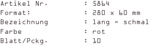Artikel Nr.        : 5864
Format:            : 280 x 60 mm
Bezeichnung        : lang - schmal
Farbe              : rot
Blatt/Pckg.        : 10