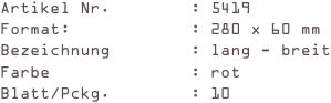 Artikel Nr.        : 5419
Format:            : 280 x 60 mm
Bezeichnung        : lang - breit
Farbe              : rot
Blatt/Pckg.        : 10
