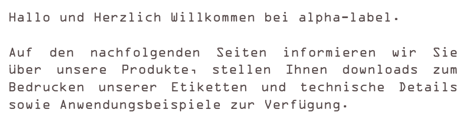 Hallo und Herzlich Willkommen bei alpha-label.

Auf den nachfolgenden Seiten informieren wir Sie über unsere Produkte, stellen Ihnen downloads zum Bedrucken unserer Etiketten und technische Details sowie Anwendungsbeispiele zur Verfügung.