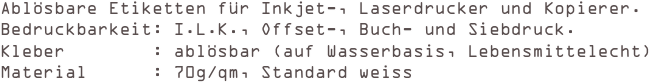 Ablösbare Etiketten für Inkjet-, Laserdrucker und Kopierer.
Bedruckbarkeit: I.L.K., Offset-, Buch- und Siebdruck. 
Kleber        : ablösbar (auf Wasserbasis, Lebensmittelecht) 
Material      : 70g/qm, Standard weiss