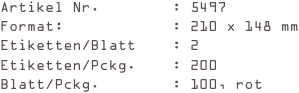 Artikel Nr.        : 5497
Format:            : 210 x 148 mm
Etiketten/Blatt    : 2
Etiketten/Pckg.    : 200
Blatt/Pckg.        : 100, rot