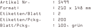 Artikel Nr.        : 5499
Format:            : 210 x 148 mm
Etiketten/Blatt    : 2
Etiketten/Pckg.    : 200
Blatt/Pckg.        : 100, grün