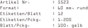 Artikel Nr.        : 5523
Format:            : 60 mm, rund
Etiketten/Blatt    : 12
Etiketten/Pckg.    : 1.200
Blatt/Pckg.        : 100, gelb