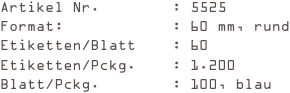 Artikel Nr.        : 5525
Format:            : 60 mm, rund
Etiketten/Blatt    : 60
Etiketten/Pckg.    : 1.200
Blatt/Pckg.        : 100, blau