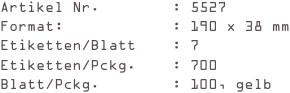 Artikel Nr.        : 5527
Format:            : 190 x 38 mm
Etiketten/Blatt    : 7
Etiketten/Pckg.    : 700
Blatt/Pckg.        : 100, gelb