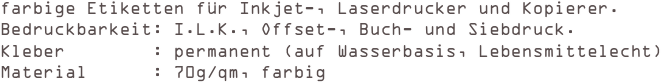 farbige Etiketten für Inkjet-, Laserdrucker und Kopierer.
Bedruckbarkeit: I.L.K., Offset-, Buch- und Siebdruck. 
Kleber        : permanent (auf Wasserbasis, Lebensmittelecht) 
Material      : 70g/qm, farbig
