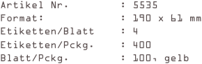 Artikel Nr.        : 5535
Format:            : 190 x 61 mm
Etiketten/Blatt    : 4
Etiketten/Pckg.    : 400
Blatt/Pckg.        : 100, gelb