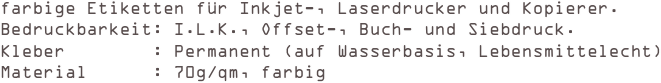 farbige Etiketten für Inkjet-, Laserdrucker und Kopierer.
Bedruckbarkeit: I.L.K., Offset-, Buch- und Siebdruck. 
Kleber        : Permanent (auf Wasserbasis, Lebensmittelecht) 
Material      : 70g/qm, farbig