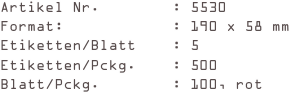 Artikel Nr.        : 5530
Format:            : 190 x 58 mm
Etiketten/Blatt    : 5
Etiketten/Pckg.    : 500
Blatt/Pckg.        : 100, rot