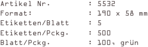 Artikel Nr.        : 5532
Format:            : 190 x 58 mm
Etiketten/Blatt    : 5
Etiketten/Pckg.    : 500
Blatt/Pckg.        : 100, grün