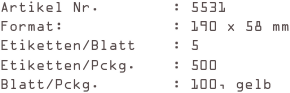 Artikel Nr.        : 5531
Format:            : 190 x 58 mm
Etiketten/Blatt    : 5
Etiketten/Pckg.    : 500
Blatt/Pckg.        : 100, gelb