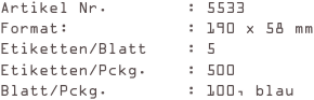 Artikel Nr.        : 5533
Format:            : 190 x 58 mm
Etiketten/Blatt    : 5
Etiketten/Pckg.    : 500
Blatt/Pckg.        : 100, blau
