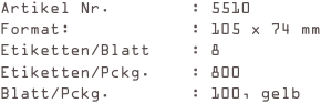 Artikel Nr.        : 5510
Format:            : 105 x 74 mm
Etiketten/Blatt    : 8
Etiketten/Pckg.    : 800
Blatt/Pckg.        : 100, gelb
